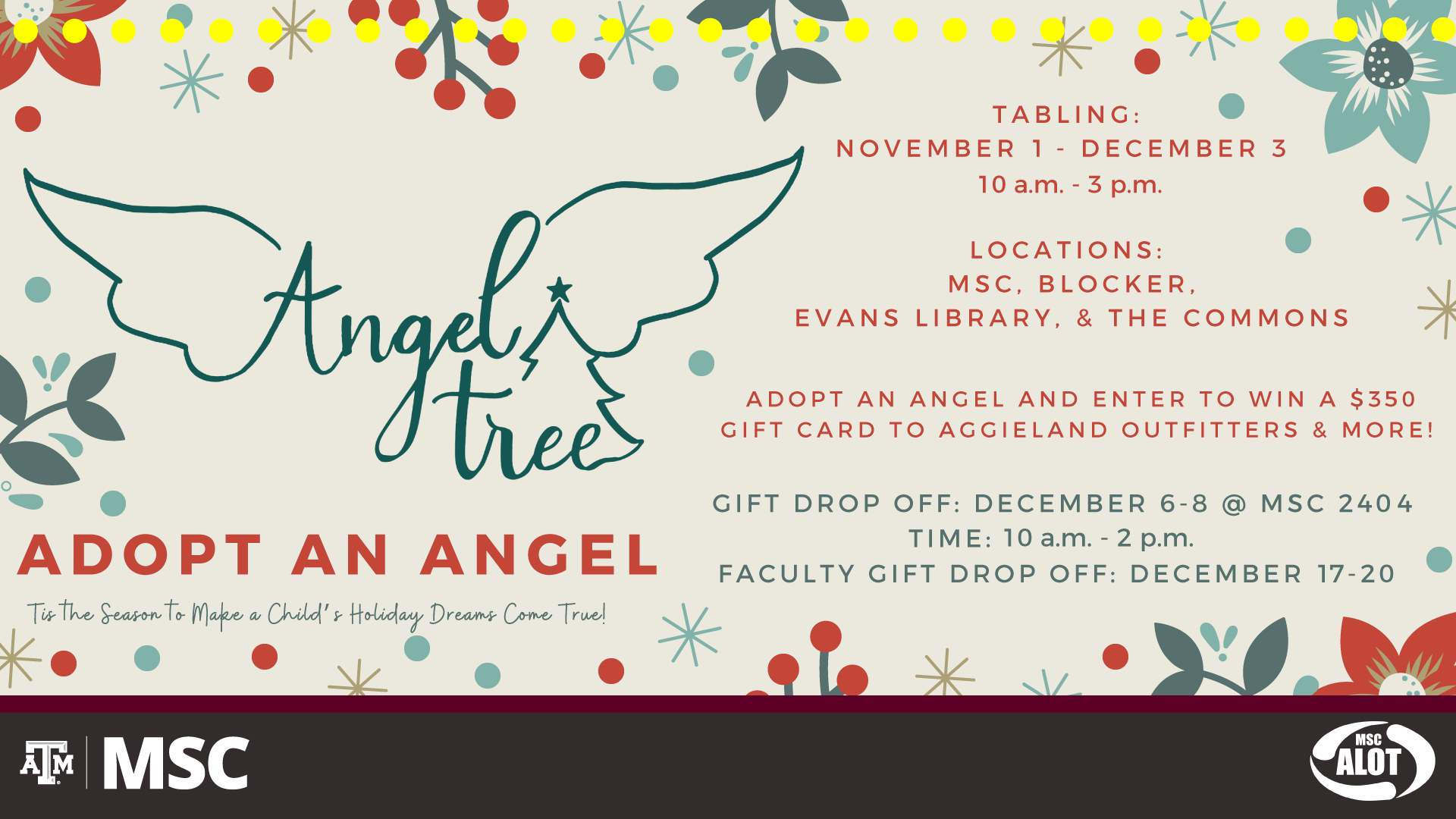 MSC ALOT presents: Angel Tree. Adopt an Angel. Tis the season to make a child's holiday dreams come true! Tabling: November 1 - December 3. from 10 a.m. to 3 p.m. Locations: MSC, Blocker, Evans library and the Commons. Adopt and angel and enter to win a $350 gift card to Aggieland Outfitters and more! Gift Drop off: December 6 to December 8 at the MSC 2404. From 10 a.m. to 2 p.m. Faculty Gift Drop Off: December 17 to December 20