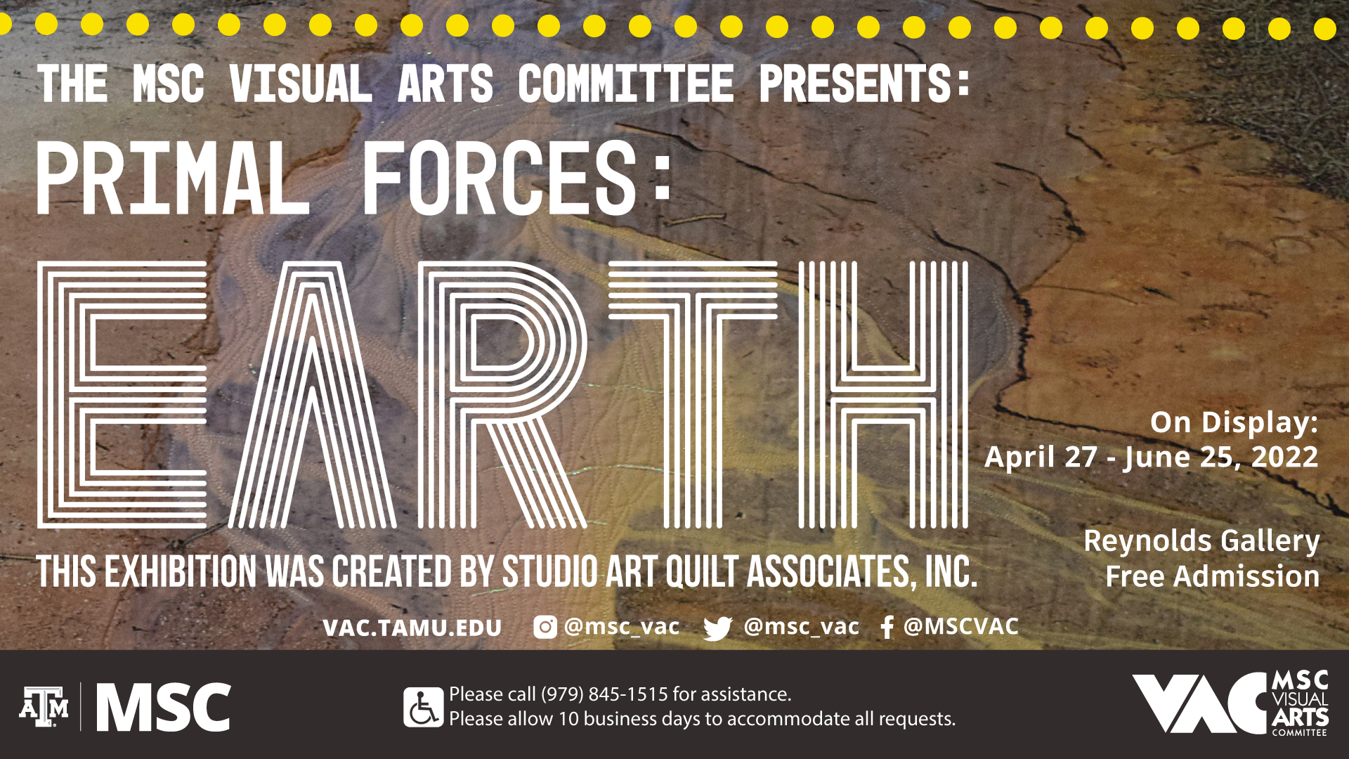 The MSC Visual Arts Committee Presents: Primal Forces: Earth, This exhibition was created by Studio Art Quilt Associates, Inc. On Display: April 27 to June 25, 2022. At Reynolds Gallery, Free Admission. Website: vac.tamu.edu. Instagram: @msc_vac, Twitter: @msc_vac, Facebook: @MSCVAC. Please call 979 845 1515 for assistance. Please allow 10 business days to accommodate all requests.